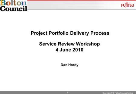 0 Project Portfolio Delivery Process Service Review Workshop 4 June 2010 Dan Hardy Copyright 2010 Fujitsu Services Limited.