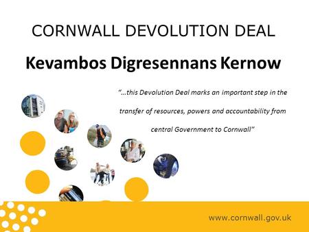 CORNWALL DEVOLUTION DEAL Kevambos Digresennans Kernow www.cornwall.gov.uk “…this Devolution Deal marks an important step in the transfer of resources,