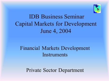 IDB Business Seminar Capital Markets for Development June 4, 2004 Financial Markets Development Instruments Private Sector Department.