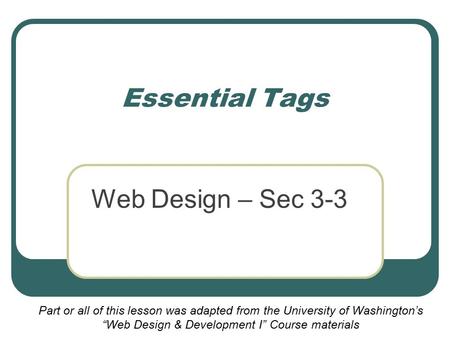 Essential Tags Web Design – Sec 3-3 Part or all of this lesson was adapted from the University of Washington’s “Web Design & Development I” Course materials.