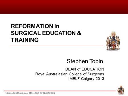 REFORMATION in SURGICAL EDUCATION & TRAINING Stephen Tobin DEAN of EDUCATION Royal Australasian College of Surgeons IMELF Calgary 2013.