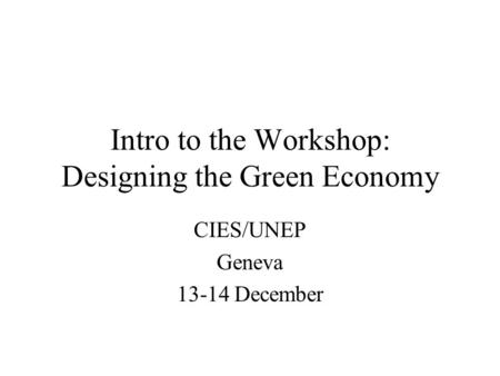 Intro to the Workshop: Designing the Green Economy CIES/UNEP Geneva 13-14 December.