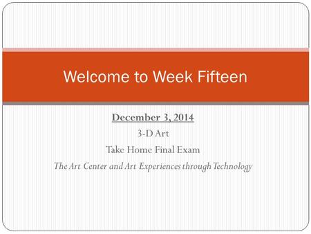 December 3, 2014 3-D Art Take Home Final Exam The Art Center and Art Experiences through Technology Welcome to Week Fifteen.