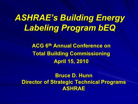 ASHRAE’s Building Energy Labeling Program bEQ ACG 6 th Annual Conference on Total Building Commissioning April 15, 2010 Bruce D. Hunn Director of Strategic.