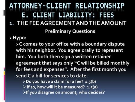 1. THE FEE AGREEMENT AND THE AMOUNT Preliminary Questions  Hypo:  C comes to your office with a boundary dispute with his neighbor. You agree orally.