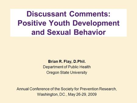 Discussant Comments: Positive Youth Development and Sexual Behavior Brian R. Flay, D.Phil. Department of Public Health Oregon State University Annual Conference.