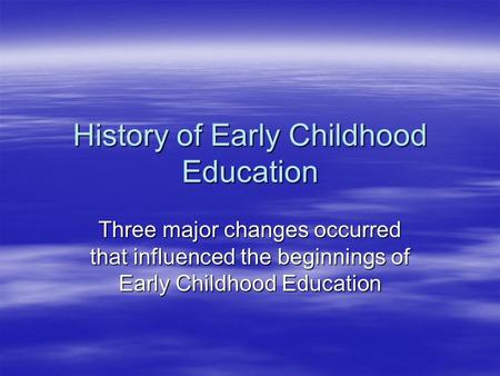 History of Early Childhood Education Three major changes occurred that influenced the beginnings of Early Childhood Education.