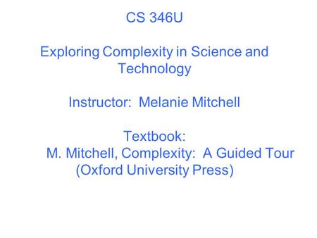 CS 346U Exploring Complexity in Science and Technology Instructor: Melanie Mitchell Textbook: M. Mitchell, Complexity: A Guided Tour (Oxford University.