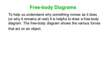 Free-body Diagrams To help us understand why something moves as it does (or why it remains at rest) it is helpful to draw a free-body diagram. The free-body.