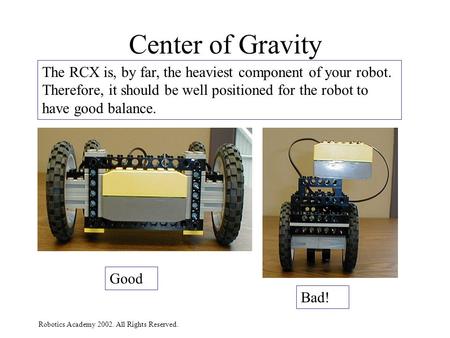 Robotics Academy 2002. All Rights Reserved. Center of Gravity The RCX is, by far, the heaviest component of your robot. Therefore, it should be well positioned.