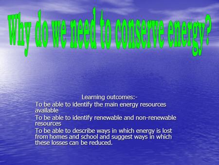 Learning outcomes:- To be able to identify the main energy resources available To be able to identify renewable and non-renewable resources To be able.