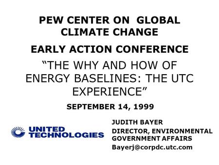 “THE WHY AND HOW OF ENERGY BASELINES: THE UTC EXPERIENCE” JUDITH BAYER DIRECTOR, ENVIRONMENTAL GOVERNMENT AFFAIRS PEW CENTER ON GLOBAL.