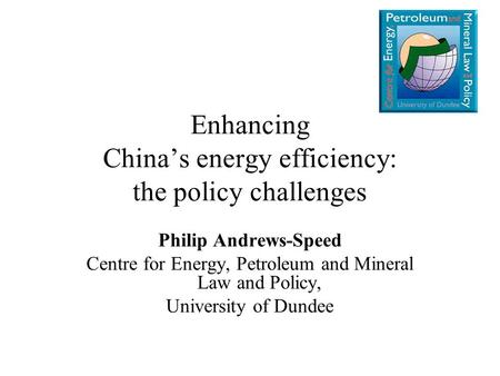 Enhancing China’s energy efficiency: the policy challenges Philip Andrews-Speed Centre for Energy, Petroleum and Mineral Law and Policy, University of.