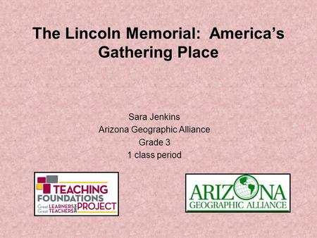 The Lincoln Memorial: America’s Gathering Place Sara Jenkins Arizona Geographic Alliance Grade 3 1 class period.