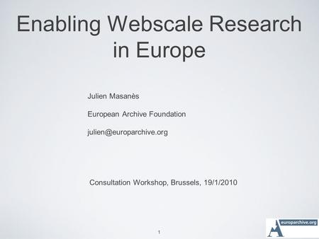 1 Enabling Webscale Research in Europe Julien Masanès European Archive Foundation Consultation Workshop, Brussels, 19/1/2010.