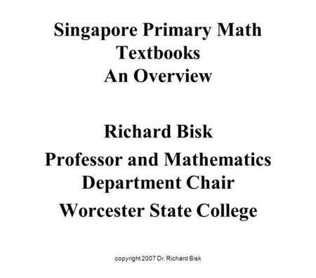 Copyright 2007 Dr. Richard Bisk Singapore Primary Math Textbooks An Overview Richard Bisk Professor and Mathematics Department Chair Worcester State College.