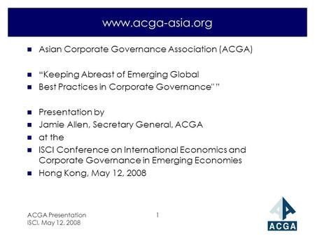 ACGA Presentation ISCI, May 12, 2008 1 www.acga-asia.org n Asian Corporate Governance Association (ACGA) n “Keeping Abreast of Emerging Global n Best Practices.