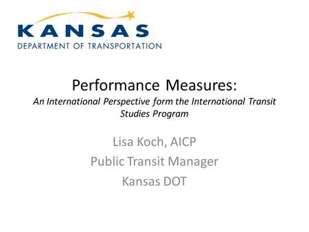 Performance Measures: An International Perspective form the International Transit Studies Program Lisa Koch, AICP Public Transit Manager Kansas DOT.