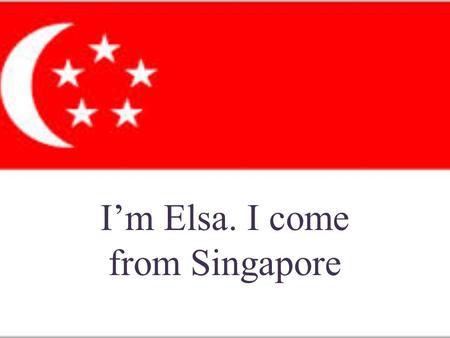 I’m Elsa. I come from Singapore. Singapore is situated at the southernmost tip Malay Peninsula, northern border Malaysia, East - South bordering Indonesia.