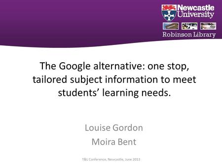 Robinson Library The Google alternative: one stop, tailored subject information to meet students’ learning needs. Louise Gordon Moira Bent T&L Conference,