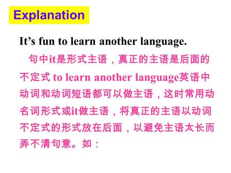 Explanation It’s fun to learn another language. 句中 it 是形式主语，真正的主语是后面的 不定式 to learn another language 英语中 动词和动词短语都可以做主语，这时常用动 名词形式或 it 做主语，将真正的主语以动词 不定式的形式放在后面，以避免主语太长而.