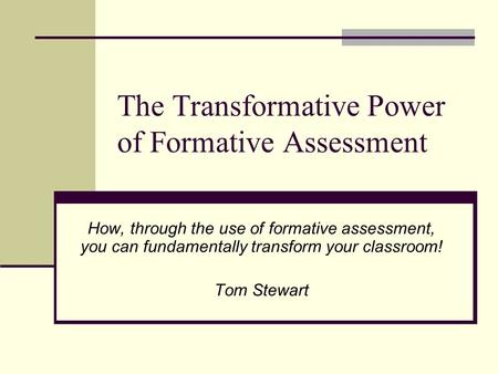 The Transformative Power of Formative Assessment How, through the use of formative assessment, you can fundamentally transform your classroom! Tom Stewart.