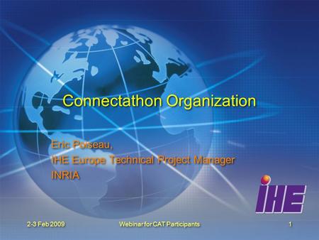 2-3 Feb 2009Webinar for CAT Participants1 Connectathon Organization Eric Poiseau, IHE Europe Technical Project Manager INRIA Eric Poiseau, IHE Europe Technical.