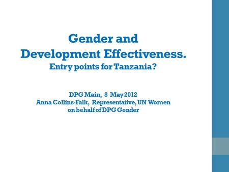 Gender and Development Effectiveness. Entry points for Tanzania? DPG Main, 8 May 2012 Anna Collins-Falk, Representative, UN Women on behalf of DPG Gender.