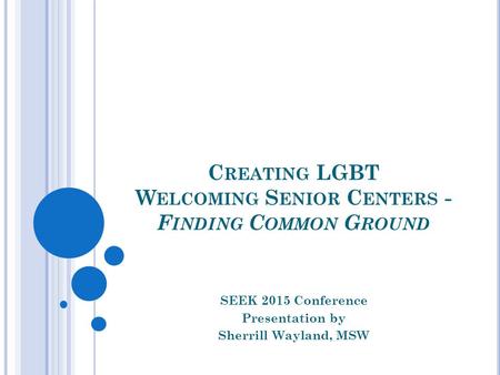 C REATING LGBT W ELCOMING S ENIOR C ENTERS - F INDING C OMMON G ROUND SEEK 2015 Conference Presentation by Sherrill Wayland, MSW.