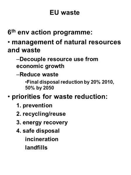 EU waste 6 th env action programme: management of natural resources and waste –Decouple resource use from economic growth –Reduce waste Final disposal.