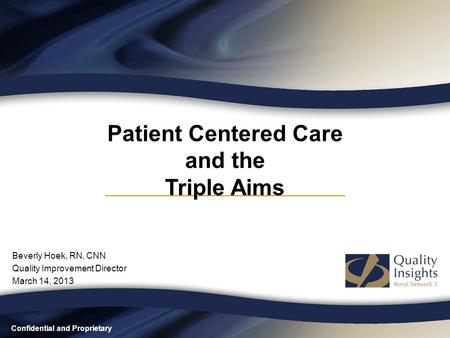 Confidential and Proprietary Patient Centered Care and the Triple Aims Beverly Hoek, RN, CNN Quality Improvement Director March 14, 2013.