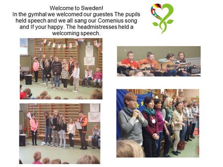 Welcome to Sweden! In the gymhal we welcomed our guestes The pupils held speech and we all sang our Comenius song and If your happy. The headmistresses.