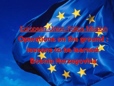 European Union Police Mission Operations on the ground : lessons to be learned. Bosnia Herzegovina European Union Police Mission Operations on the ground.