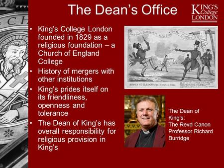 The Dean’s Office King’s College London founded in 1829 as a religious foundation – a Church of England College History of mergers with other institutions.