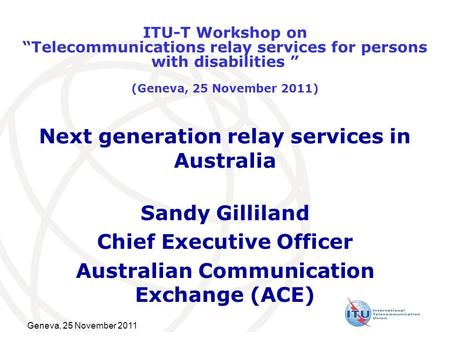 Geneva, 25 November 2011 Next generation relay services in Australia Sandy Gilliland Chief Executive Officer Australian Communication Exchange (ACE) ITU-T.