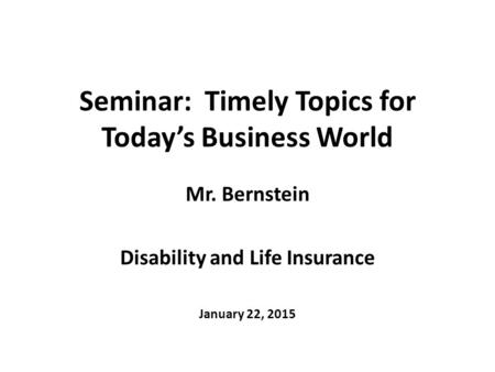 Seminar: Timely Topics for Today’s Business World Mr. Bernstein Disability and Life Insurance January 22, 2015.