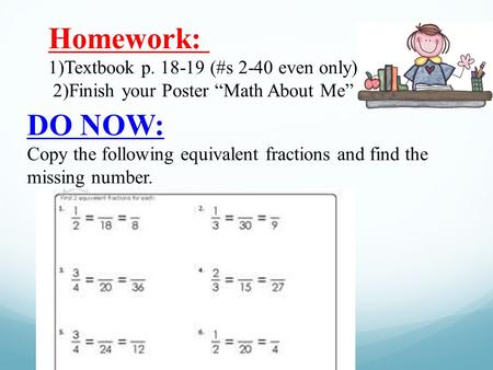 Homework: 1)Textbook p. 18-19 (#s 2-40 even only) 2)Finish your Poster “Math About Me” DO NOW: Copy the following equivalent fractions and find the missing.