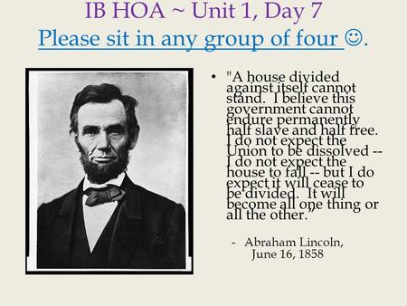 IB HOA ~ Unit 1, Day 7 Please sit in any group of four. A house divided against itself cannot stand. I believe this government cannot endure permanently.