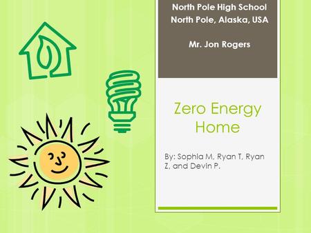 Zero Energy Home By: Sophia M, Ryan T, Ryan Z, and Devin P. North Pole High School North Pole, Alaska, USA Mr. Jon Rogers.