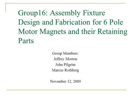 Group16: Assembly Fixture Design and Fabrication for 6 Pole Motor Magnets and their Retaining Parts Group Members: Jeffrey Morton John Pilgrim Marcus Rothberg.