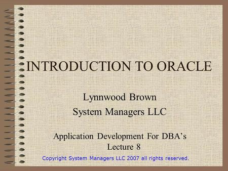 INTRODUCTION TO ORACLE Lynnwood Brown System Managers LLC Application Development For DBA’s Lecture 8 Copyright System Managers LLC 2007 all rights reserved.