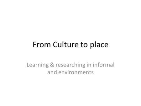 From Culture to place Learning & researching in informal and environments.