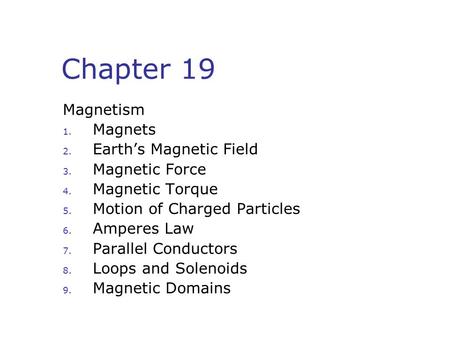 Chapter 19 Magnetism 1. Magnets 2. Earth’s Magnetic Field 3. Magnetic Force 4. Magnetic Torque 5. Motion of Charged Particles 6. Amperes Law 7. Parallel.