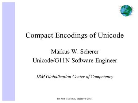 San Jose, California, September 2002 Compact Encodings of Unicode Markus W. Scherer Unicode/G11N Software Engineer IBM Globalization Center of Competency.