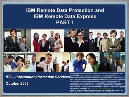 IBM Remote Data Protection and IBM Remote Data Express PART 1 IPS – Information Protection Services October 2008 © Copyright International Business Machines.