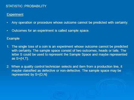 STATISTIC :PROBABILITY Experiment Any operation or procedure whose outcome cannot be predicted with certainty. Outcomes for an experiment is called sample.