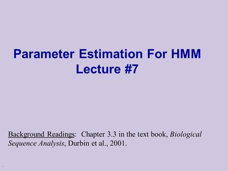 . Parameter Estimation For HMM Lecture #7 Background Readings: Chapter 3.3 in the text book, Biological Sequence Analysis, Durbin et al., 2001.