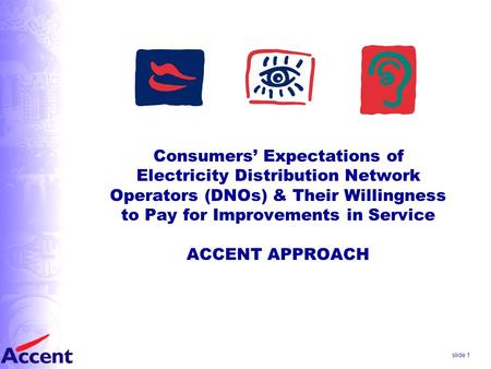 Slide 1 Consumers’ Expectations of Electricity Distribution Network Operators (DNOs) & Their Willingness to Pay for Improvements in Service ACCENT APPROACH.