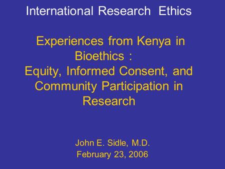 International Research Ethics Experiences from Kenya in Bioethics : Equity, Informed Consent, and Community Participation in Research John E. Sidle, M.D.