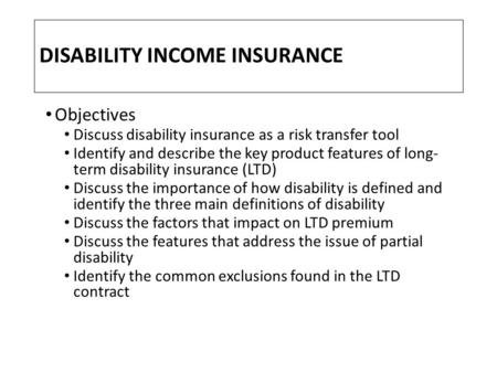 DISABILITY INCOME INSURANCE Objectives Discuss disability insurance as a risk transfer tool Identify and describe the key product features of long- term.